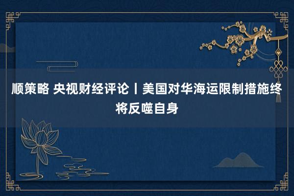 顺策略 央视财经评论丨美国对华海运限制措施终将反噬自身