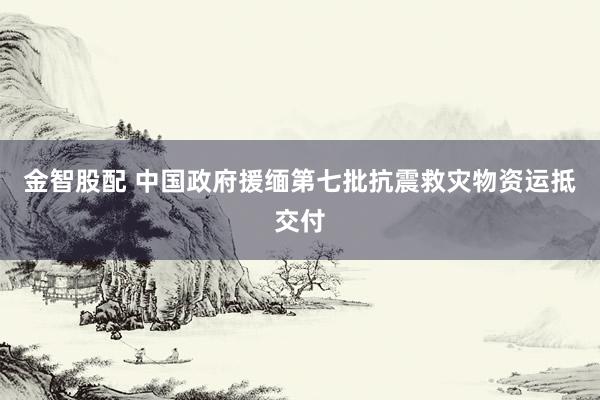 金智股配 中国政府援缅第七批抗震救灾物资运抵交付