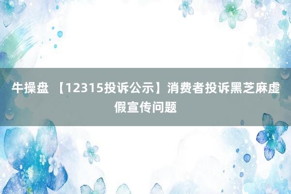 牛操盘 【12315投诉公示】消费者投诉黑芝麻虚假宣传问题