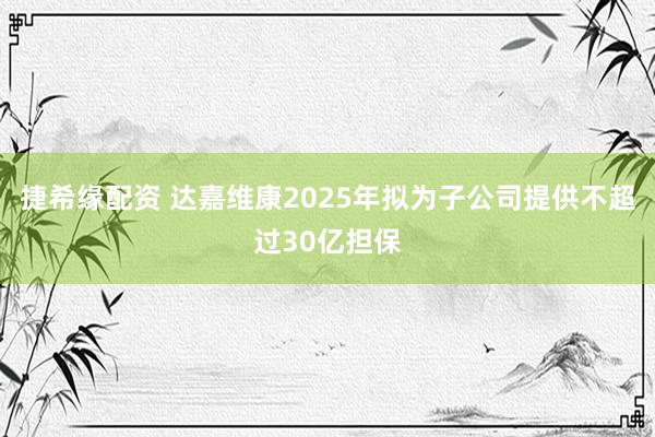 捷希缘配资 达嘉维康2025年拟为子公司提供不超过30亿担保