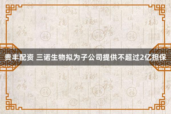 贵丰配资 三诺生物拟为子公司提供不超过2亿担保