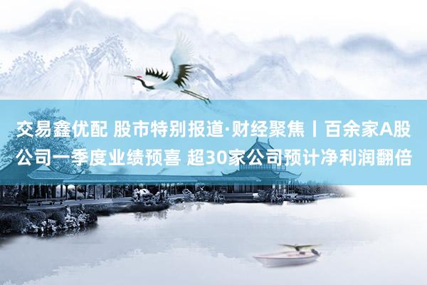 交易鑫优配 股市特别报道·财经聚焦丨百余家A股公司一季度业绩预喜 超30家公司预计净利润翻倍