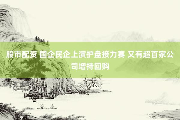 股市配资 国企民企上演护盘接力赛 又有超百家公司增持回购