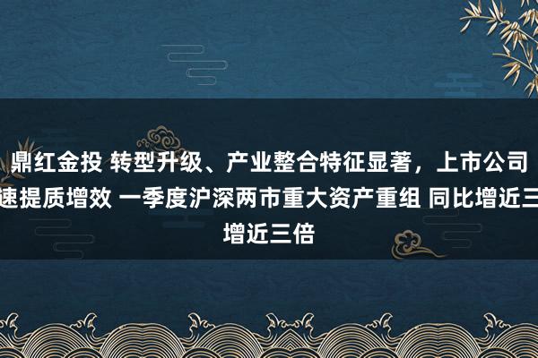鼎红金投 转型升级、产业整合特征显著，上市公司加速提质增效 一季度沪深两市重大资产重组 同比增近三倍