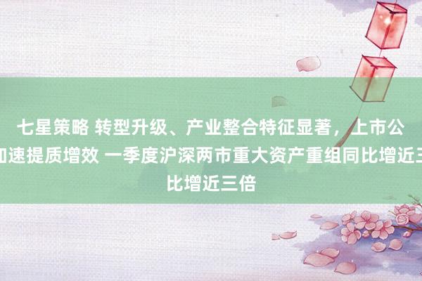 七星策略 转型升级、产业整合特征显著，上市公司加速提质增效 一季度沪深两市重大资产重组同比增近三倍