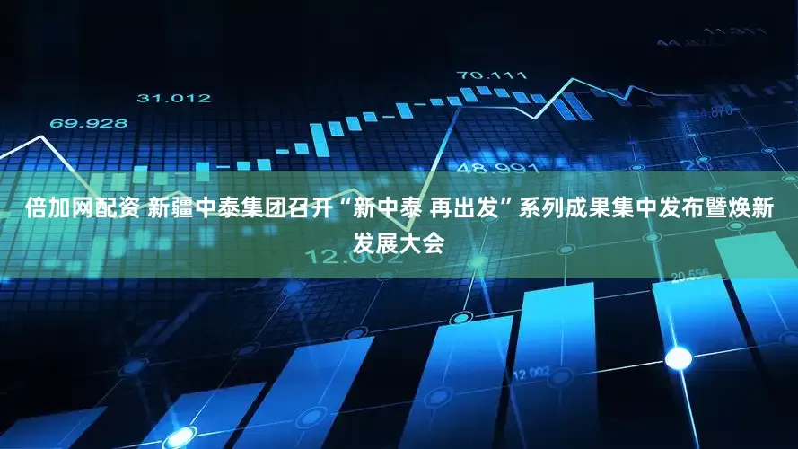 倍加网配资 新疆中泰集团召开“新中泰 再出发”系列成果集中发布暨焕新发展大会