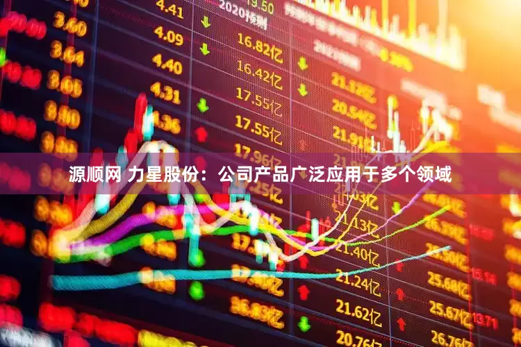 源顺网 力星股份：公司产品广泛应用于多个领域