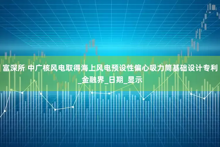 富深所 中广核风电取得海上风电预设性偏心吸力筒基础设计专利_金融界_日期_显示