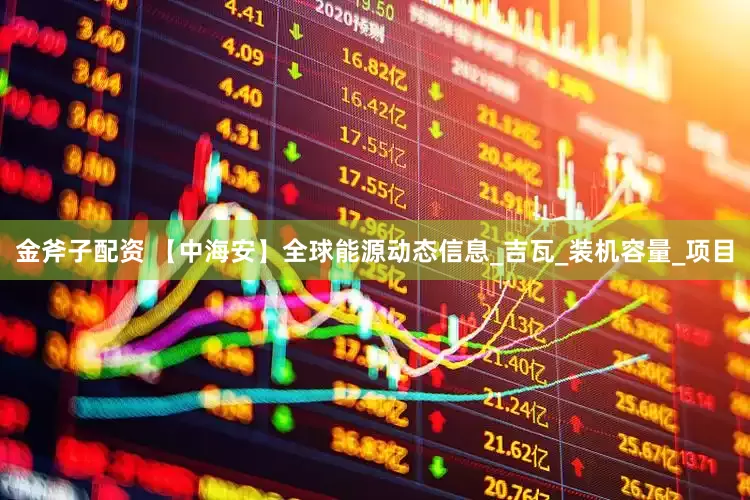 金斧子配资 【中海安】全球能源动态信息_吉瓦_装机容量_项目