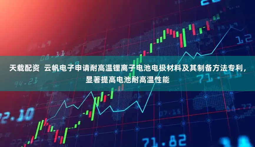 天载配资  云帆电子申请耐高温锂离子电池电极材料及其制备方法专利，显著提高电池耐高温性能