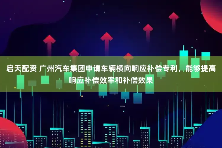 启天配资 广州汽车集团申请车辆横向响应补偿专利，能够提高响应补偿效率和补偿效果