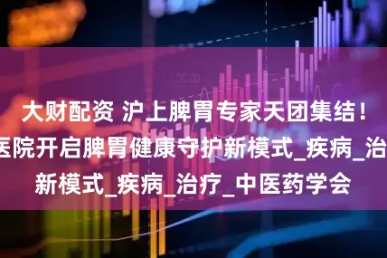 大财配资 沪上脾胃专家天团集结！上海徐浦中医医院开启脾胃健康守护新模式_疾病_治疗_中医药学会