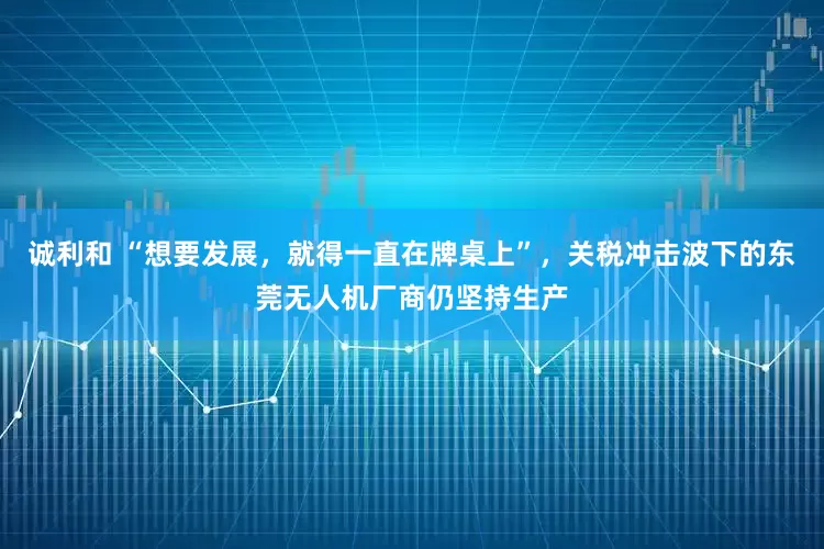 诚利和 “想要发展，就得一直在牌桌上”，关税冲击波下的东莞无人机厂商仍坚持生产