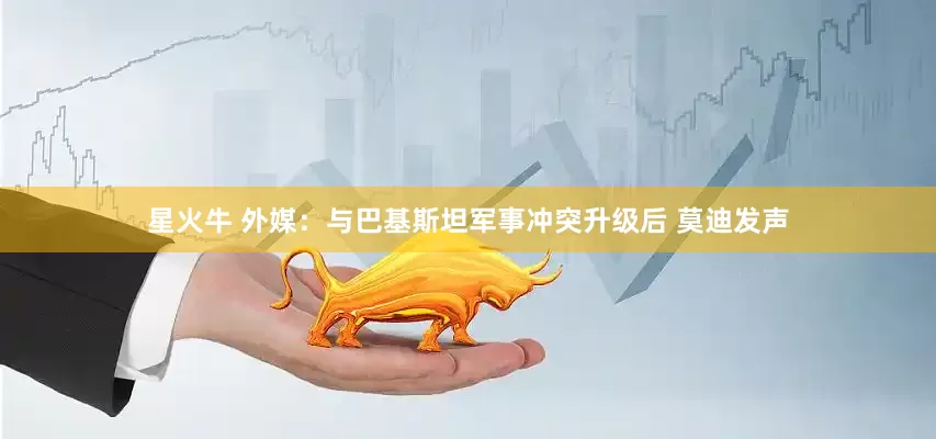 星火牛 外媒：与巴基斯坦军事冲突升级后 莫迪发声