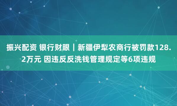 振兴配资 银行财眼｜新疆伊犁农商行被罚款128.2万元 因违反反洗钱管理规定等6项违规
