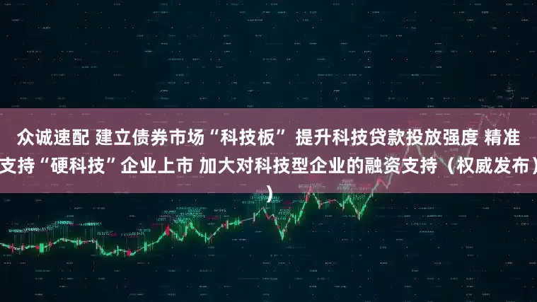 众诚速配 建立债券市场“科技板” 提升科技贷款投放强度 精准支持“硬科技”企业上市 加大对科技型企业的融资支持（权威发布）