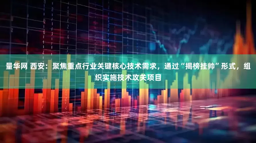 量华网 西安：聚焦重点行业关键核心技术需求，通过“揭榜挂帅”形式，组织实施技术攻关项目