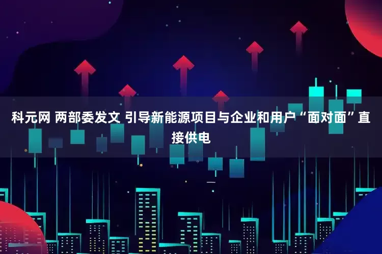 科元网 两部委发文 引导新能源项目与企业和用户“面对面”直接供电