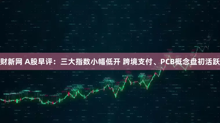 财新网 A股早评：三大指数小幅低开 跨境支付、PCB概念盘初活跃