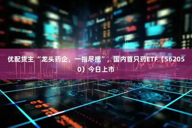 优配货主 “龙头药企，一指尽揽”，国内首只药ETF（562050）今日上市