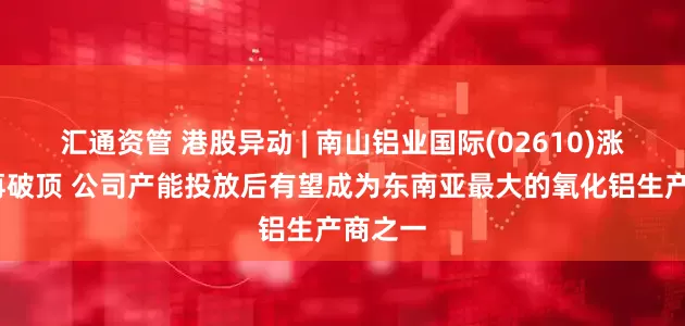 汇通资管 港股异动 | 南山铝业国际(02610)涨超5%再破顶 公司产能投放后有望成为东南亚最大的氧化铝生产商之一