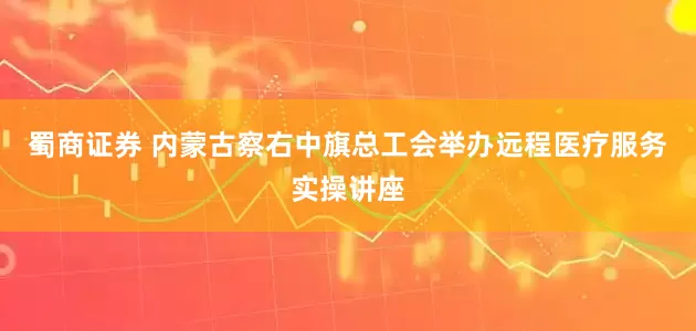 蜀商证券 内蒙古察右中旗总工会举办远程医疗服务实操讲座