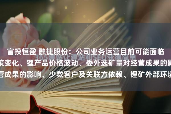 富投恒盈 融捷股份：公司业务运营目前可能面临的风险主要包括产业政策变化、锂产品价格波动、委外选矿量对经营成果的影响、少数客户及关联方依赖、锂矿外部环境和采选相关安...