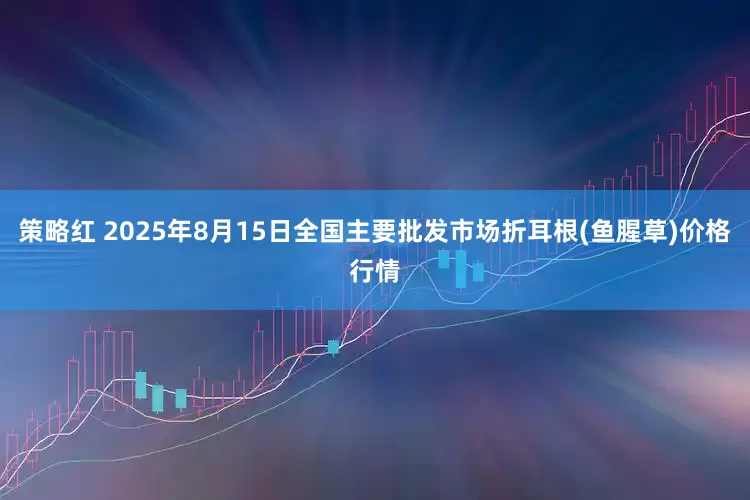 策略红 2025年8月15日全国主要批发市场折耳根(鱼腥草)价格行情
