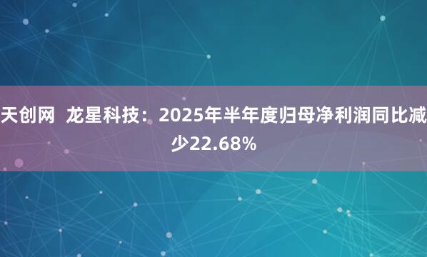 天创网  龙星科技：2025年半年度归母净利润同比减少22.68%
