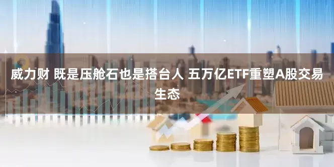 威力财 既是压舱石也是搭台人 五万亿ETF重塑A股交易生态