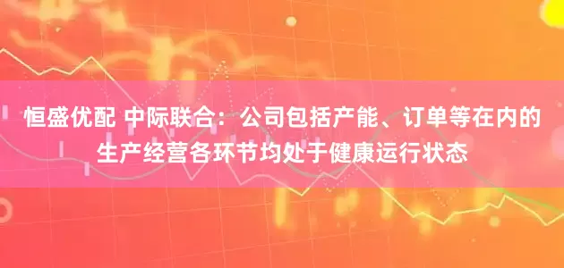 恒盛优配 中际联合：公司包括产能、订单等在内的生产经营各环节均处于健康运行状态