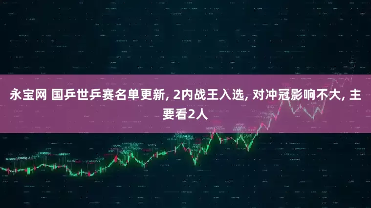 永宝网 国乒世乒赛名单更新, 2内战王入选, 对冲冠影响不大, 主要看2人